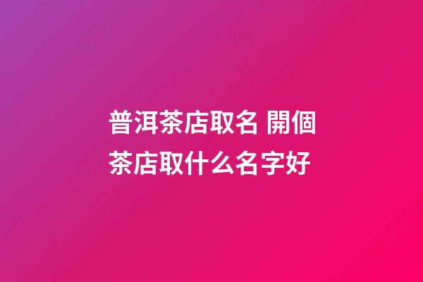 普洱茶店取名 開個茶店取什么名字好